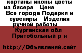 картины,иконы,цветы из бисера › Цена ­ 2 000 - Все города Подарки и сувениры » Изделия ручной работы   . Курганская обл.,Притобольный р-н